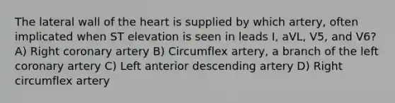 The lateral wall of the heart is supplied by which artery, often implicated when ST elevation is seen in leads I, aVL, V5, and V6? A) Right coronary artery B) Circumflex artery, a branch of the left coronary artery C) Left anterior descending artery D) Right circumflex artery