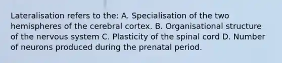 Lateralisation refers to the: A. Specialisation of the two hemispheres of the cerebral cortex. B. Organisational structure of the nervous system C. Plasticity of the spinal cord D. Number of neurons produced during the prenatal period.