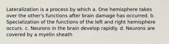 Lateralization is a process by which a. One hemisphere takes over the other's functions after brain damage has occurred. b. Specialization of the functions of the left and right hemisphere occurs. c. Neurons in the brain develop rapidly. d. Neurons are covered by a myelin sheath