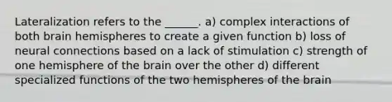 Lateralization refers to the ______. a) complex interactions of both brain hemispheres to create a given function b) loss of neural connections based on a lack of stimulation c) strength of one hemisphere of the brain over the other d) different specialized functions of the two hemispheres of the brain