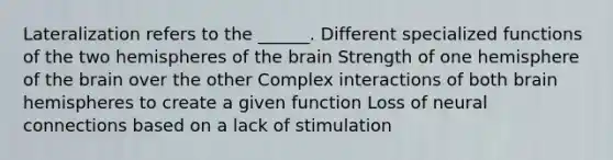 Lateralization refers to the ______. Different specialized functions of the two hemispheres of the brain Strength of one hemisphere of the brain over the other Complex interactions of both brain hemispheres to create a given function Loss of neural connections based on a lack of stimulation