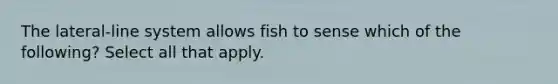 The lateral-line system allows fish to sense which of the following? Select all that apply.