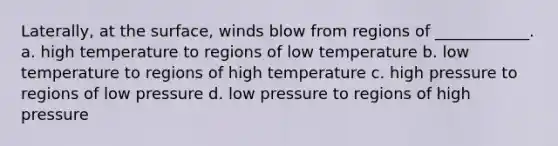 Laterally, at the surface, winds blow from regions of ____________. a. high temperature to regions of low temperature b. low temperature to regions of high temperature c. high pressure to regions of low pressure d. low pressure to regions of high pressure