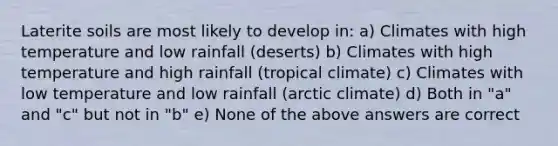 Laterite soils are most likely to develop in: a) Climates with high temperature and low rainfall (deserts) b) Climates with high temperature and high rainfall (tropical climate) c) Climates with low temperature and low rainfall (arctic climate) d) Both in "a" and "c" but not in "b" e) None of the above answers are correct