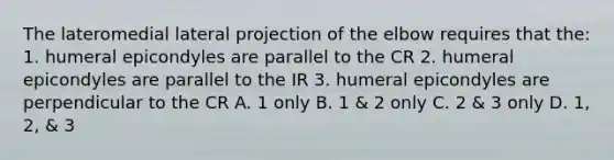 The lateromedial lateral projection of the elbow requires that the: 1. humeral epicondyles are parallel to the CR 2. humeral epicondyles are parallel to the IR 3. humeral epicondyles are perpendicular to the CR A. 1 only B. 1 & 2 only C. 2 & 3 only D. 1, 2, & 3