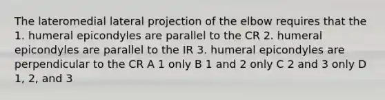 The lateromedial lateral projection of the elbow requires that the 1. humeral epicondyles are parallel to the CR 2. humeral epicondyles are parallel to the IR 3. humeral epicondyles are perpendicular to the CR A 1 only B 1 and 2 only C 2 and 3 only D 1, 2, and 3