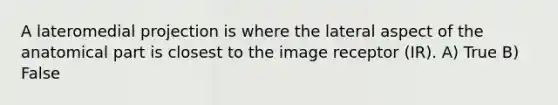 A lateromedial projection is where the lateral aspect of the anatomical part is closest to the image receptor (IR). A) True B) False