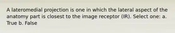 A lateromedial projection is one in which the lateral aspect of the anatomy part is closest to the image receptor (IR). Select one: a. True b. False