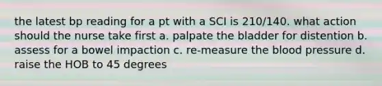 the latest bp reading for a pt with a SCI is 210/140. what action should the nurse take first a. palpate the bladder for distention b. assess for a bowel impaction c. re-measure the blood pressure d. raise the HOB to 45 degrees