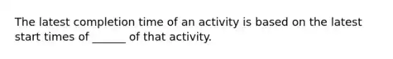 The latest completion time of an activity is based on the latest start times of ______ of that activity.