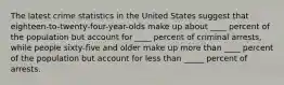 The latest crime statistics in the United States suggest that eighteen-to-twenty-four-year-olds make up about ____ percent of the population but account for ____ percent of criminal arrests, while people sixty-five and older make up more than ____ percent of the population but account for less than _____ percent of arrests.