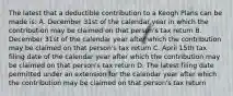 The latest that a deductible contribution to a Keogh Plans can be made is: A. December 31st of the calendar year in which the contribution may be claimed on that person's tax return B. December 31st of the calendar year after which the contribution may be claimed on that person's tax return C. April 15th tax filing date of the calendar year after which the contribution may be claimed on that person's tax return D. The latest filing date permitted under an extension for the calendar year after which the contribution may be claimed on that person's tax return