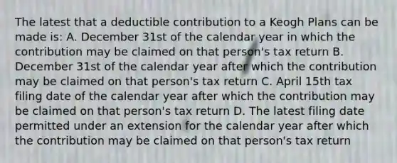 The latest that a deductible contribution to a Keogh Plans can be made is: A. December 31st of the calendar year in which the contribution may be claimed on that person's tax return B. December 31st of the calendar year after which the contribution may be claimed on that person's tax return C. April 15th tax filing date of the calendar year after which the contribution may be claimed on that person's tax return D. The latest filing date permitted under an extension for the calendar year after which the contribution may be claimed on that person's tax return