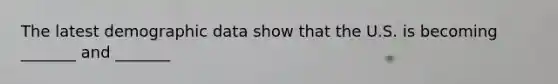 The latest demographic data show that the U.S. is becoming _______ and _______