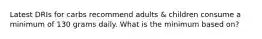 Latest DRIs for carbs recommend adults & children consume a minimum of 130 grams daily. What is the minimum based on?