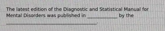 The latest edition of the Diagnostic and Statistical Manual for Mental Disorders was published in _____________ by the _______________________________________.