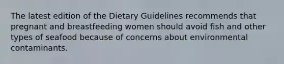 The latest edition of the Dietary Guidelines recommends that pregnant and breastfeeding women should avoid fish and other types of seafood because of concerns about environmental contaminants.