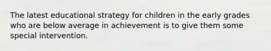 The latest educational strategy for children in the early grades who are below average in achievement is to give them some special intervention.