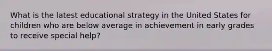 What is the latest educational strategy in the United States for children who are below average in achievement in early grades to receive special help?