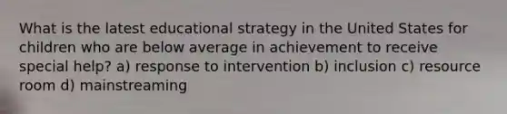 What is the latest educational strategy in the United States for children who are below average in achievement to receive special help? a) response to intervention b) inclusion c) resource room d) mainstreaming