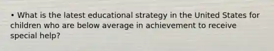 • What is the latest educational strategy in the United States for children who are below average in achievement to receive special help?