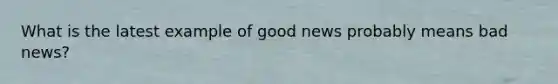 What is the latest example of good news probably means bad​ news?