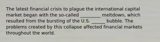 The latest financial crisis to plague the international capital market began with the so-called _________ meltdown, which resulted from the bursting of the U.S. ______ bubble. The problems created by this collapse affected financial markets throughout the world.