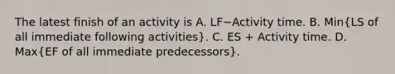 The latest finish of an activity is A. LF−Activity time. B. Min(LS of all immediate following​ activities). C. ES​ + Activity time. D. Max(EF of all immediate​ predecessors).