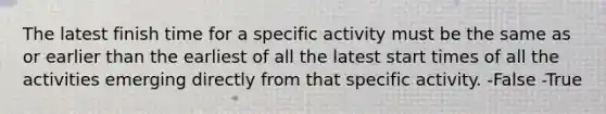 The latest finish time for a specific activity must be the same as or earlier than the earliest of all the latest start times of all the activities emerging directly from that specific activity. -False -True