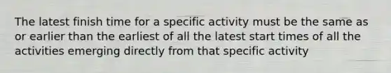 The latest finish time for a specific activity must be the same as or earlier than the earliest of all the latest start times of all the activities emerging directly from that specific activity