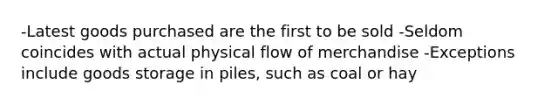 -Latest goods purchased are the first to be sold -Seldom coincides with actual physical flow of merchandise -Exceptions include goods storage in piles, such as coal or hay