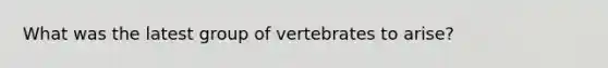 What was the latest group of vertebrates to arise?