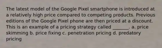 The latest model of the Google Pixel smartphone is introduced at a relatively high price compared to competing products. Previous editions of the Google Pixel phone are then priced at a discount. This is an example of a pricing strategy called _______. a. price skimming b. price fixing c. penetration pricing d. predatory pricing