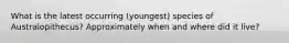 What is the latest occurring (youngest) species of Australopithecus? Approximately when and where did it live?