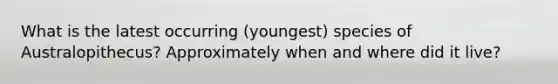 What is the latest occurring (youngest) species of Australopithecus? Approximately when and where did it live?
