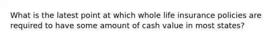 What is the latest point at which whole life insurance policies are required to have some amount of cash value in most states?