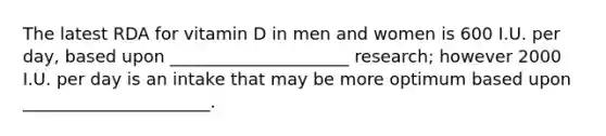 The latest RDA for vitamin D in men and women is 600 I.U. per day, based upon _____________________ research; however 2000 I.U. per day is an intake that may be more optimum based upon ______________________.