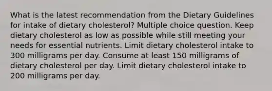 What is the latest recommendation from the Dietary Guidelines for intake of dietary cholesterol? Multiple choice question. Keep dietary cholesterol as low as possible while still meeting your needs for essential nutrients. Limit dietary cholesterol intake to 300 milligrams per day. Consume at least 150 milligrams of dietary cholesterol per day. Limit dietary cholesterol intake to 200 milligrams per day.