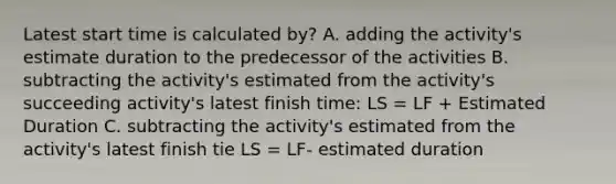 Latest start time is calculated by? A. adding the activity's estimate duration to the predecessor of the activities B. subtracting the activity's estimated from the activity's succeeding activity's latest finish time: LS = LF + Estimated Duration C. subtracting the activity's estimated from the activity's latest finish tie LS = LF- estimated duration