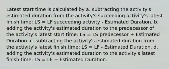 Latest start time is calculated by a. subtracting the activity's estimated duration from the activity's succeeding activity's latest finish time: LS = LF succeeding activity - Estimated Duration. b. adding the activity's estimated duration to the predecessor of the activity's latest start time: LS = LS predecessor + Estimated Duration. c. subtracting the activity's estimated duration from the activity's latest finish time: LS = LF - Estimated Duration. d. adding the activity's estimated duration to the activity's latest finish time: LS = LF + Estimated Duration.