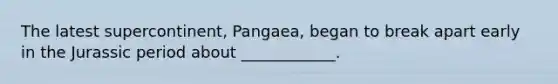 The latest supercontinent, Pangaea, began to break apart early in the Jurassic period about ____________.