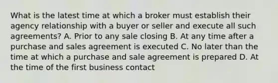 What is the latest time at which a broker must establish their agency relationship with a buyer or seller and execute all such agreements? A. Prior to any sale closing B. At any time after a purchase and sales agreement is executed C. No later than the time at which a purchase and sale agreement is prepared D. At the time of the first business contact