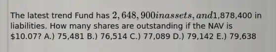 The latest trend Fund has 2,648,900 in assets, and1,878,400 in liabilities. How many shares are outstanding if the NAV is 10.07? A.) 75,481 B.) 76,514 C.) 77,089 D.) 79,142 E.) 79,638