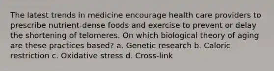 The latest trends in medicine encourage health care providers to prescribe nutrient-dense foods and exercise to prevent or delay the shortening of telomeres. On which biological theory of aging are these practices based? a. Genetic research b. Caloric restriction c. Oxidative stress d. Cross-link