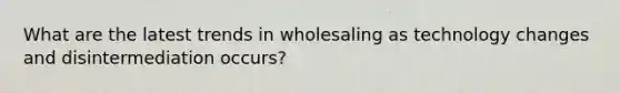 What are the latest trends in wholesaling as technology changes and disintermediation occurs?