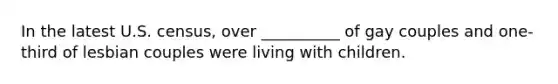 In the latest U.S. census, over __________ of gay couples and one-third of lesbian couples were living with children.