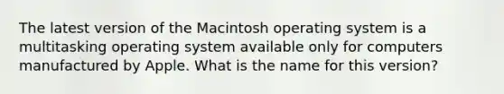 The latest version of the Macintosh operating system is a multitasking operating system available only for computers manufactured by Apple. What is the name for this version?