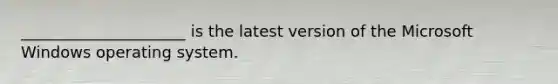 _____________________ is the latest version of the Microsoft Windows operating system.