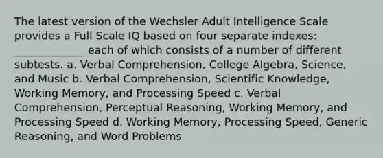 The latest version of the Wechsler Adult Intelligence Scale provides a Full Scale IQ based on four separate indexes: _____________ each of which consists of a number of different subtests. a. Verbal Comprehension, College Algebra, Science, and Music b. Verbal Comprehension, Scientific Knowledge, Working Memory, and Processing Speed c. Verbal Comprehension, Perceptual Reasoning, Working Memory, and Processing Speed d. Working Memory, Processing Speed, Generic Reasoning, and Word Problems