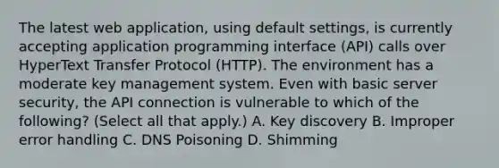 The latest web application, using default settings, is currently accepting application programming interface (API) calls over HyperText Transfer Protocol (HTTP). The environment has a moderate key management system. Even with basic server security, the API connection is vulnerable to which of the following? (Select all that apply.) A. Key discovery B. Improper error handling C. DNS Poisoning D. Shimming